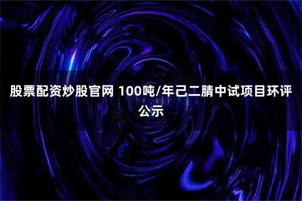 股票配资炒股官网 100吨/年己二腈中试项目环评公示