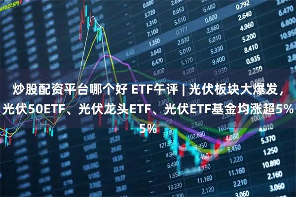 炒股配资平台哪个好 ETF午评 | 光伏板块大爆发，光伏50ETF、光伏龙头ETF、光伏ETF基金均涨超5%