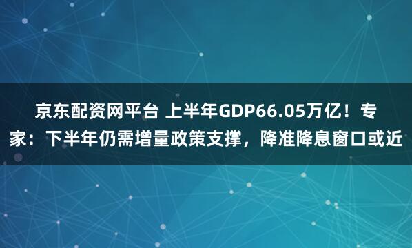 京东配资网平台 上半年GDP66.05万亿！专家：下半年仍需增量政策支撑，降准降息窗口或近