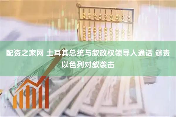 配资之家网 土耳其总统与叙政权领导人通话 谴责以色列对叙袭击