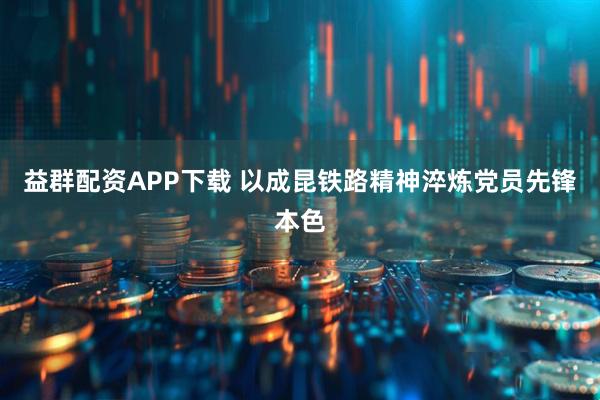 益群配资APP下载 以成昆铁路精神淬炼党员先锋本色