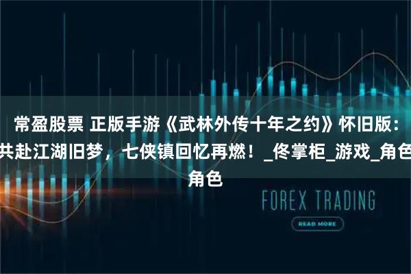 常盈股票 正版手游《武林外传十年之约》怀旧版：共赴江湖旧梦，七侠镇回忆再燃！_佟掌柜_游戏_角色