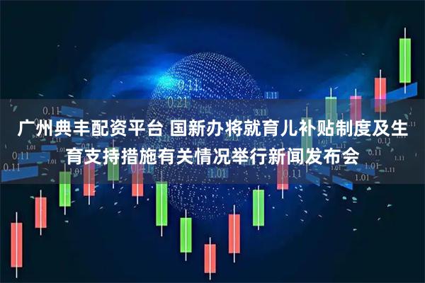 广州典丰配资平台 国新办将就育儿补贴制度及生育支持措施有关情况举行新闻发布会
