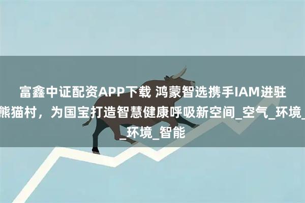富鑫中证配资APP下载 鸿蒙智选携手IAM进驻长隆熊猫村，为国宝打造智慧健康呼吸新空间_空气_环境_智能