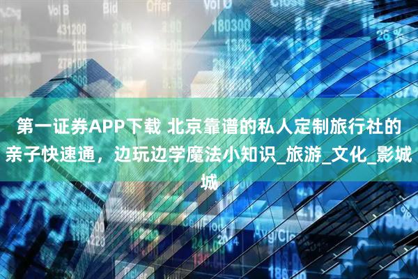 第一证券APP下载 北京靠谱的私人定制旅行社的亲子快速通，边玩边学魔法小知识_旅游_文化_影城