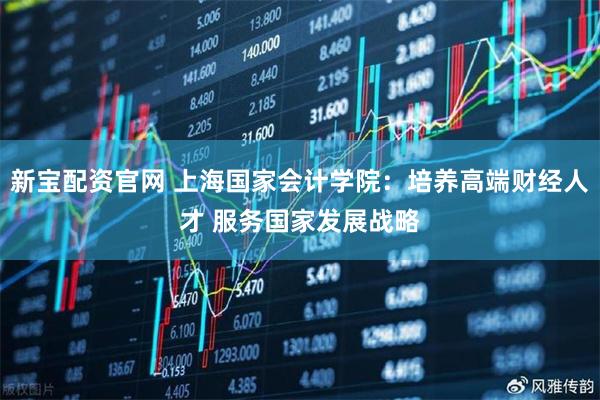 新宝配资官网 上海国家会计学院：培养高端财经人才 服务国家发展战略
