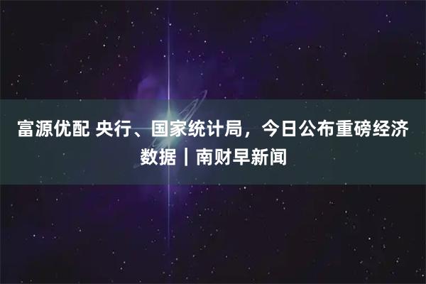 富源优配 央行、国家统计局，今日公布重磅经济数据｜南财早新闻