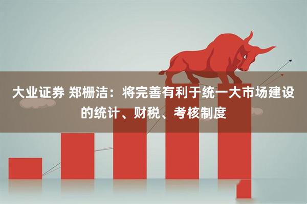 大业证券 郑栅洁：将完善有利于统一大市场建设的统计、财税、考核制度