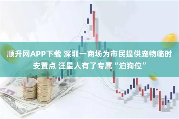 顺升网APP下载 深圳一商场为市民提供宠物临时安置点 汪星人有了专属“泊狗位”