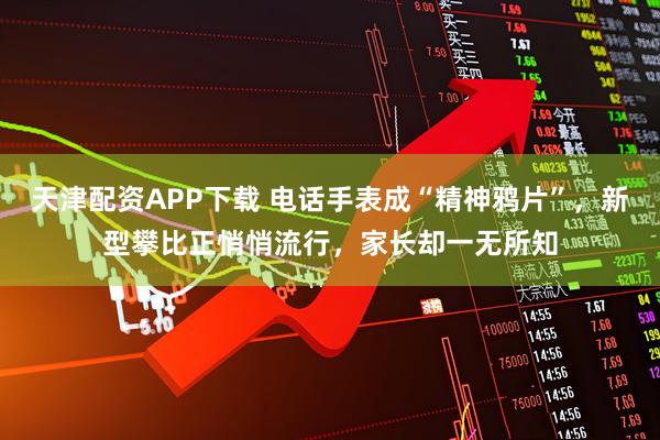 天津配资APP下载 电话手表成“精神鸦片”，新型攀比正悄悄流行，家长却一无所知
