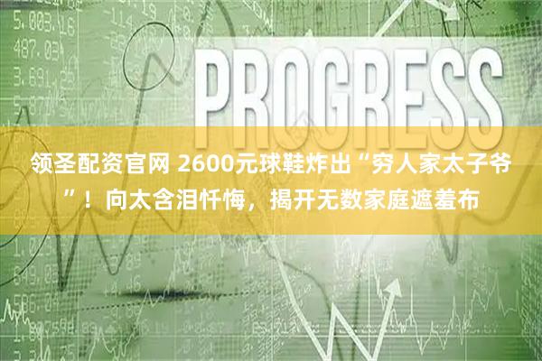 领圣配资官网 2600元球鞋炸出“穷人家太子爷”！向太含泪忏悔，揭开无数家庭遮羞布