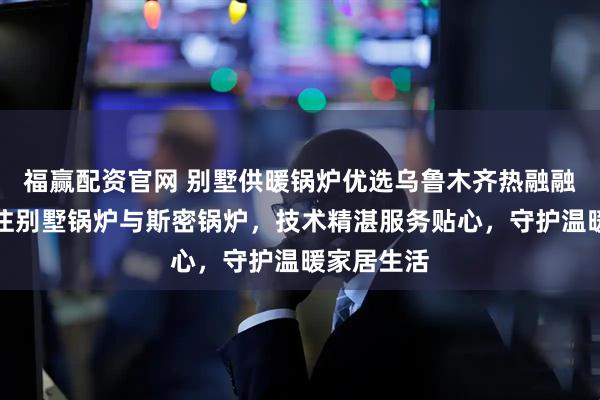 福赢配资官网 别墅供暖锅炉优选乌鲁木齐热融融商贸，专注别墅锅炉与斯密锅炉，技术精湛服务贴心，守护温暖家居生活