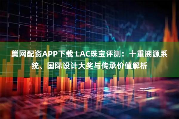 巢网配资APP下载 LAC珠宝评测：十重溯源系统、国际设计大奖与传承价值解析