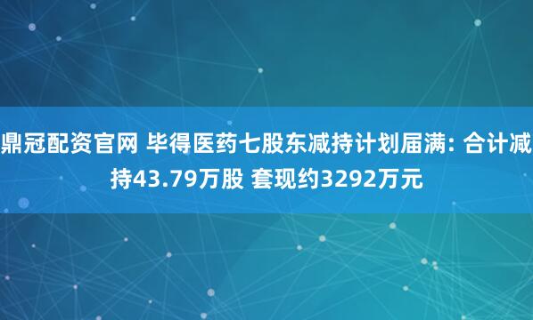 鼎冠配资官网 毕得医药七股东减持计划届满: 合计减持43.79万股 套现约3292万元