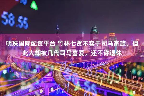 明珠国际配资平台 竹林七贤不容于司马家族，但此人却被几代司马喜爱，还不许退休