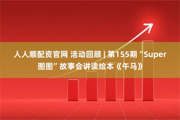 人人顺配资官网 活动回顾 | 第155期“Super图图”故事会讲读绘本《午马》