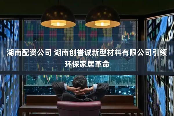 湖南配资公司 湖南创誉诚新型材料有限公司引领环保家居革命
