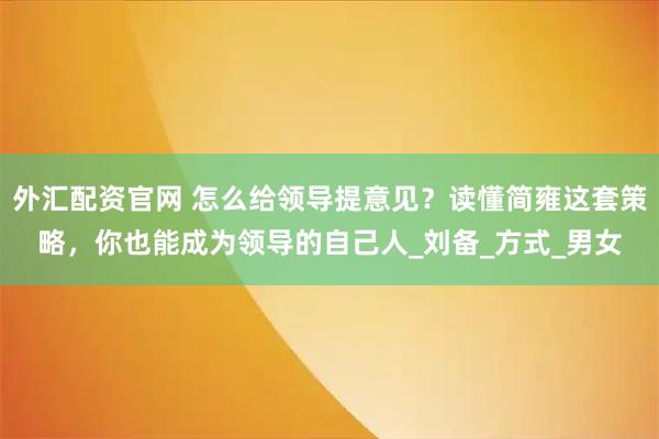 外汇配资官网 怎么给领导提意见？读懂简雍这套策略，你也能成为领导的自己人_刘备_方式_男女