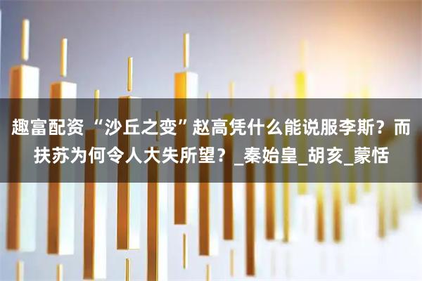趣富配资 “沙丘之变”赵高凭什么能说服李斯？而扶苏为何令人大失所望？_秦始皇_胡亥_蒙恬