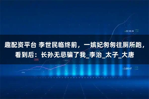 趣配资平台 李世民临终前，一嫔妃匆匆往厕所跑，看到后：长孙无忌骗了我_李治_太子_大唐