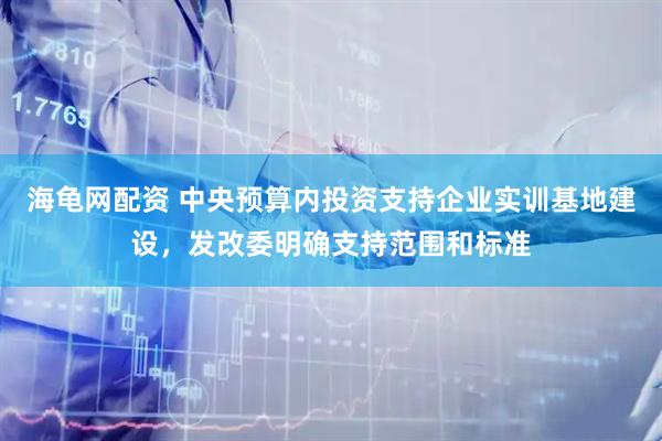 海龟网配资 中央预算内投资支持企业实训基地建设，发改委明确支持范围和标准