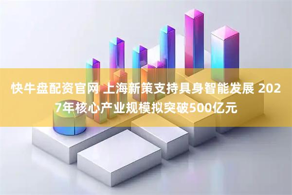 快牛盘配资官网 上海新策支持具身智能发展 2027年核心产业规模拟突破500亿元