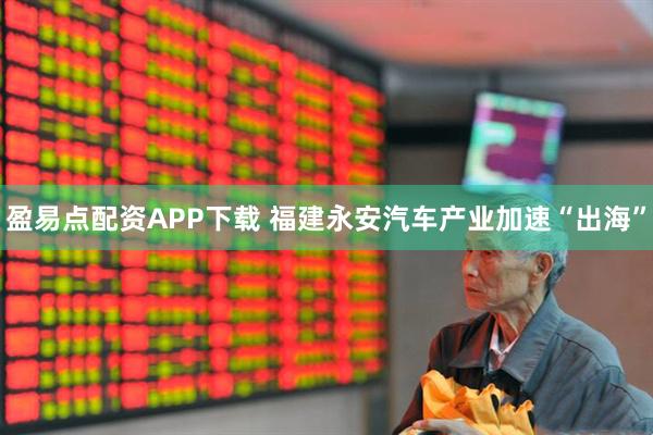 盈易点配资APP下载 福建永安汽车产业加速“出海”