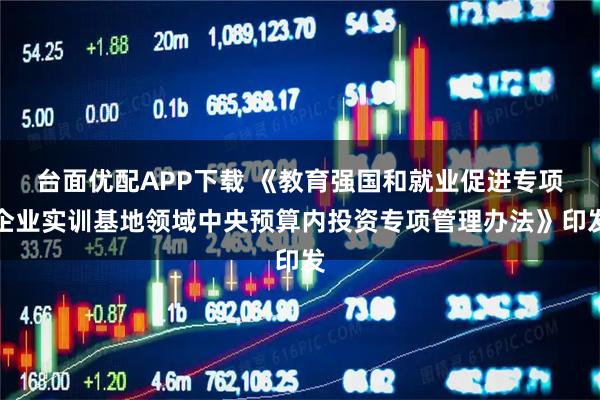台面优配APP下载 《教育强国和就业促进专项企业实训基地领域中央预算内投资专项管理办法》印发