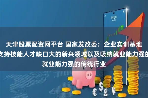 天津股票配资网平台 国家发改委：企业实训基地项目重点支持技能人才缺口大的新兴领域以及吸纳就业能力强的传统行业