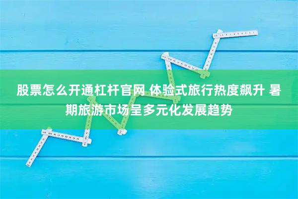 股票怎么开通杠杆官网 体验式旅行热度飙升 暑期旅游市场呈多元化发展趋势