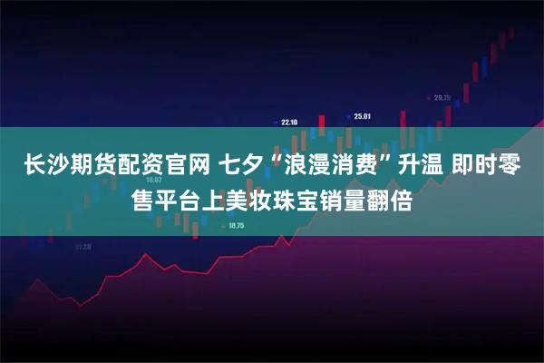 长沙期货配资官网 七夕“浪漫消费”升温 即时零售平台上美妆珠宝销量翻倍