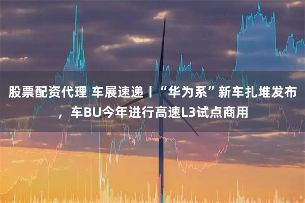 股票配资代理 车展速递丨“华为系”新车扎堆发布，车BU今年进行高速L3试点商用