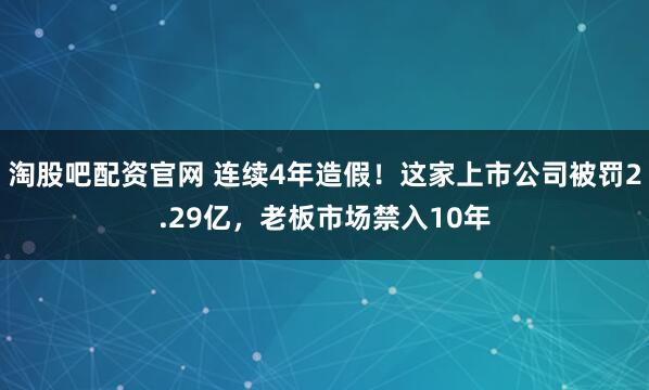 淘股吧配资官网 连续4年造假！这家上市公司被罚2.29亿，老板市场禁入10年