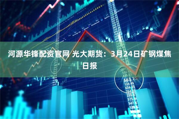 河源华锋配资官网 光大期货：3月24日矿钢煤焦日报