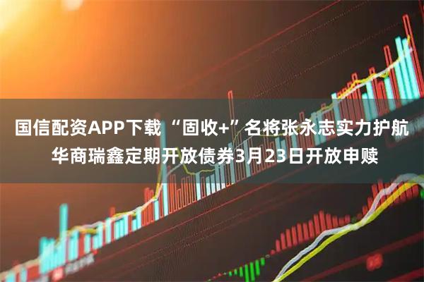 国信配资APP下载 “固收+”名将张永志实力护航 华商瑞鑫定期开放债券3月23日开放申赎